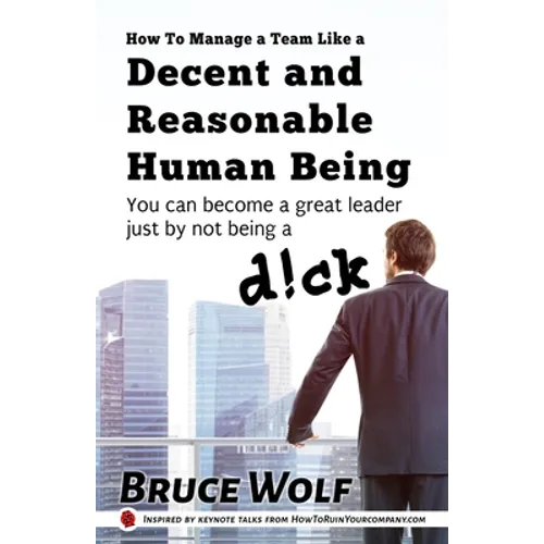 How To Manage A Team Like A Decent And Reasonable Human Being: You Can Become A Great Leader Just By Not Being A D!ck