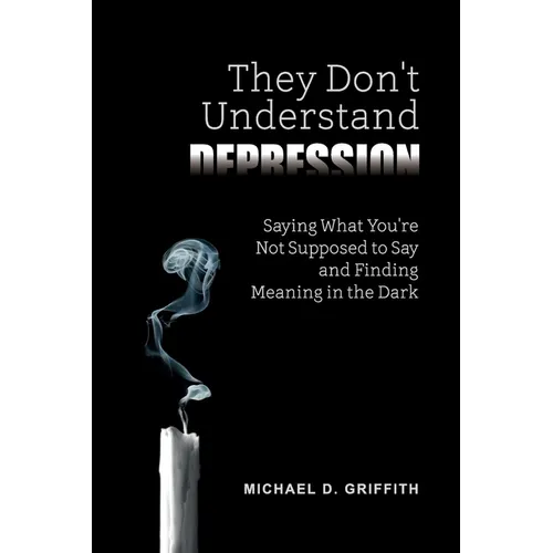 They Don't Understand Depression: Saying What You're Not Supposed to Say and Finding Meaning in the Dark