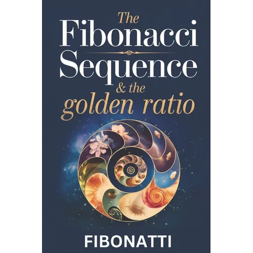The Fibonacci Sequence & The Golden Ratio: How The Fibonacci Sequence and The Golden Ratio Create Balance and Harmony From the Natural World to the Co