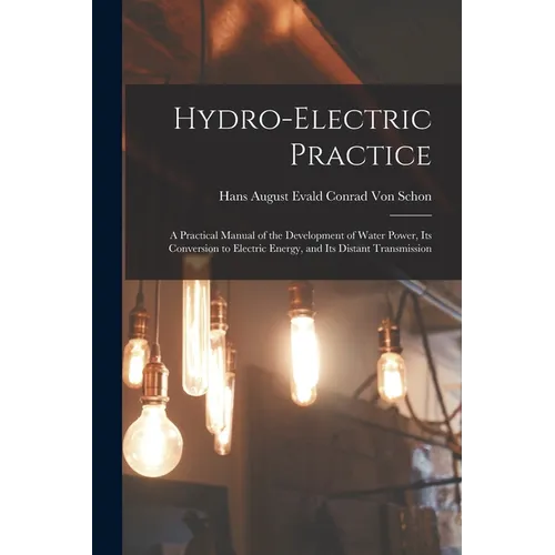 Hydro-Electric Practice: A Practical Manual of the Development of Water Power, Its Conversion to Electric Energy, and Its Distant Transmission