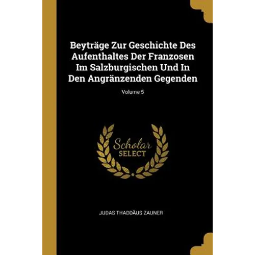 Beyträge Zur Geschichte Des Aufenthaltes Der Franzosen Im Salzburgischen Und In Den Angränzenden Gegenden; Volume 5