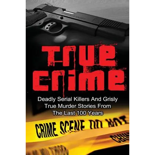 True Crime: Deadly Serial Killers And Grisly Murder Stories From The Last 100 Years: True Crime Stories From The Past