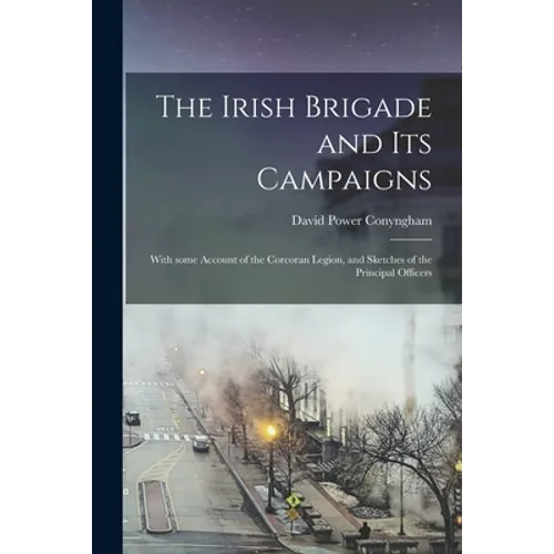 The Irish Brigade and Its Campaigns: With Some Account of the Corcoran Legion, and Sketches of the Principal Officers