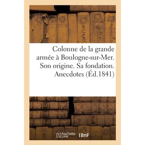 Colonne de la Grande Armée À Boulogne-Sur-Mer. Son Origine. Sa Fondation. Anecdotes: Sur l'Empire Et La Restauration. Destinations Diverses. Inaugurat