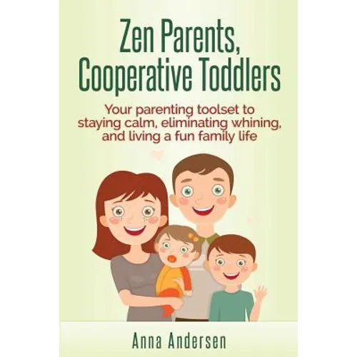 Zen Parents, Cooperative Toddlers: Your Parenting Toolset To Staying Calm, Eliminating Whining, And Living A Fun Family Life