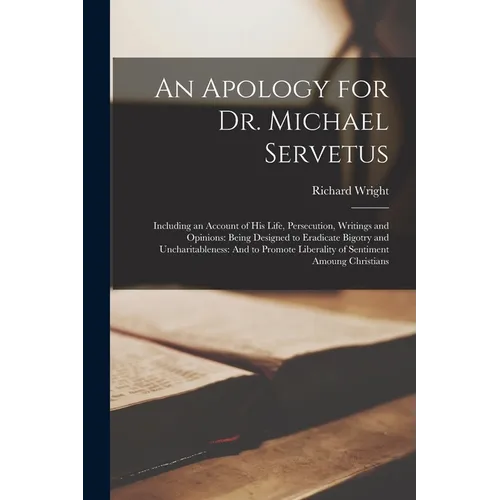 An Apology for Dr. Michael Servetus: Including an Account of His Life, Persecution, Writings and Opinions: Being Designed to Eradicate Bigotry and Unc