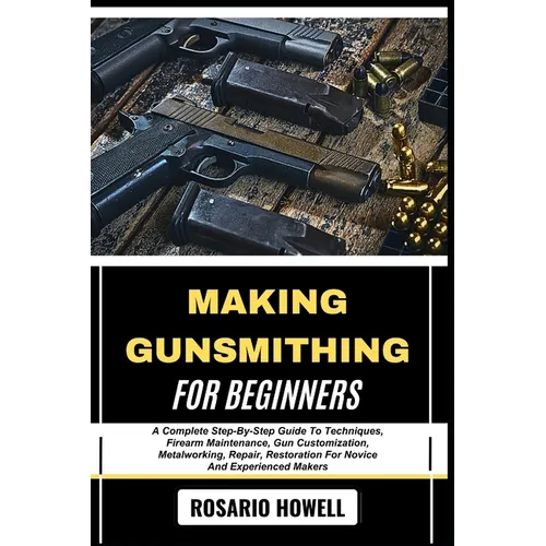 Making Gunsmithing for Beginners: A Complete Step-By-Step Guide To Techniques, Firearm Maintenance, Gun Customization, Metalworking, Repair, Restorati