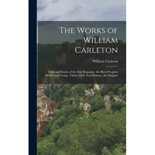The Works of William Carleton: Traits and Stories of the Irish Peasantry. the Black Prophet. Wild Goose Lodge. Tubber Derf. Neal Malone. Art Maguire