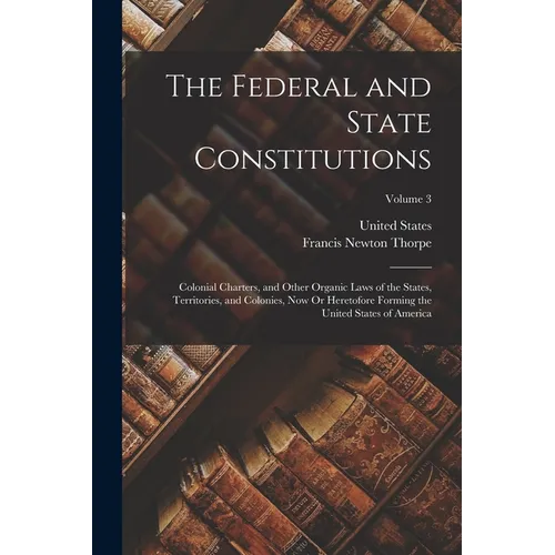 The Federal and State Constitutions: Colonial Charters, and Other Organic Laws of the States, Territories, and Colonies, Now Or Heretofore Forming the