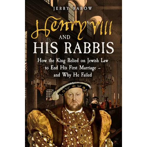 Henry VIII and His Rabbis: How Henry VIII Relied on Jewish Law to End His First Marriage - And Why He Failed