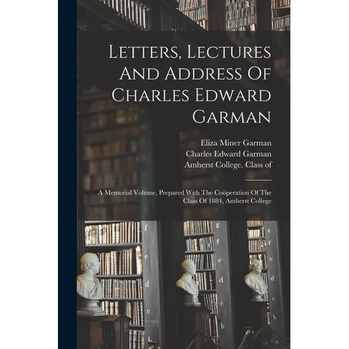 Letters, Lectures And Address Of Charles Edward Garman: A Memorial Volume, Prepared With The Coöperation Of The Class Of 1884, Amherst College