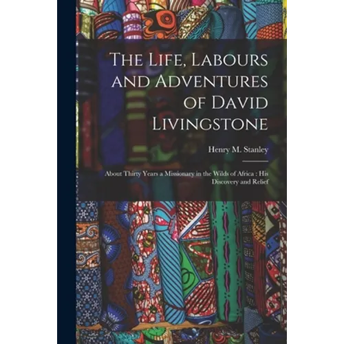 The Life, Labours and Adventures of David Livingstone: About Thirty Years a Missionary in the Wilds of Africa: His Discovery and Relief