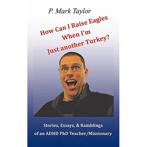 How Can I Raise Eagles When I Am Just Another Turkey?: Stories, Essays, & Ramblings Of An Adhd Phd Teacher/Missionary