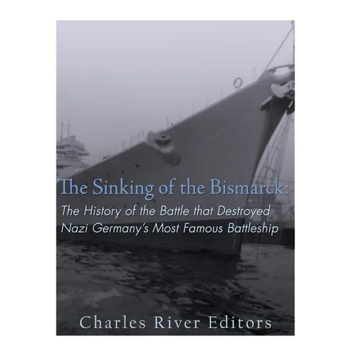 The Sinking of the Bismarck: The History of the Battle that Destroyed Nazi Germany's Most Famous Battleship