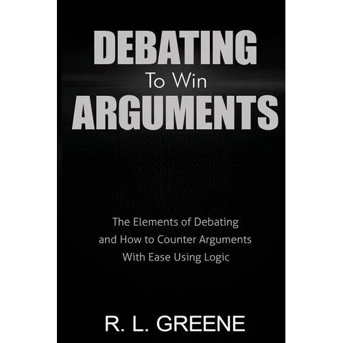 Debating to Win Arguments: The Elements of Debating and How to Counter Arguments with Ease Using Logic