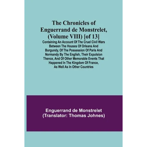 The Chronicles of Enguerrand de Monstrelet, (Volume VIII) [of 13]; Containing an account of the cruel civil wars between the houses of Orleans and Bur
