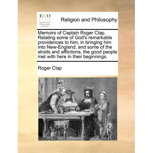 Memoirs of Captain Roger Clap. Relating Some of God's Remarkable Providences to Him, in Bringing Him Into New-England; And Some of the Straits and Aff