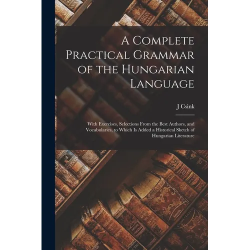 A Complete Practical Grammar of the Hungarian Language; With Exercises, Selections From the Best Authors, and Vocabularies, to Which is Added a Histor