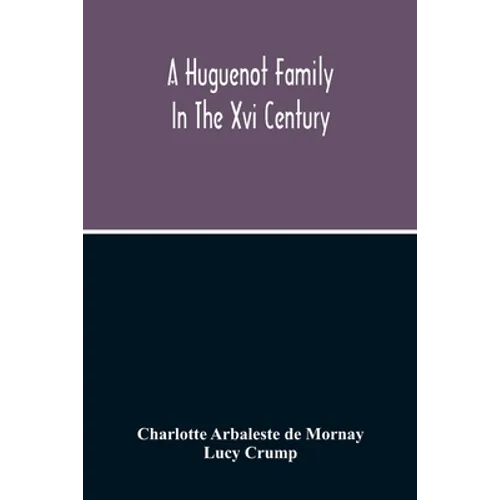 A Huguenot Family In The Xvi Century: The Memoirs Of Philippe Du Mornay, Soeur Du Plessis Marly