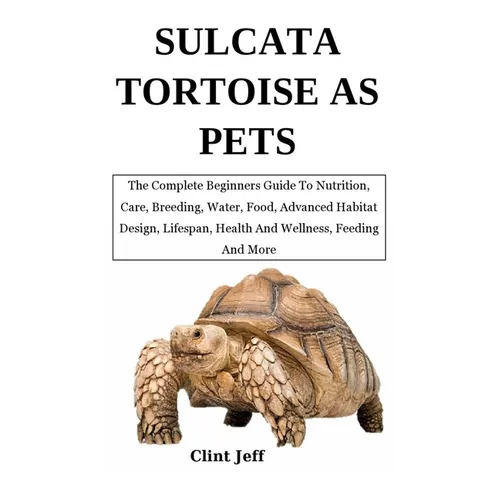 Sulcata Tortoise as Pets: The Complete Beginners Guide To Nutrition, Care, Breeding, Water, Food, Advanced Habitat Design, Lifespan, Health And