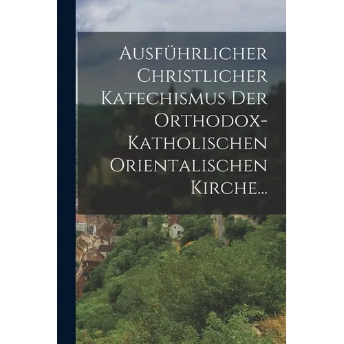 Ausführlicher Christlicher Katechismus der Orthodox-katholischen Orientalischen Kirche...