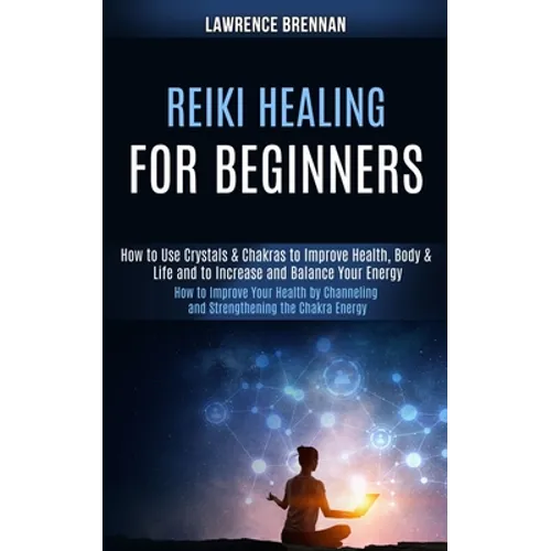 Reiki Healing for Beginners: How to Improve Your Health by Channeling and Strengthening the Chakra Energy (How to Use Crystals & Chakras to Improve He