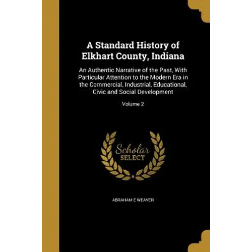 A Standard History of Elkhart County, Indiana: An Authentic Narrative of the Past, With Particular Attention to the Modern Era in the Commercial, Indu