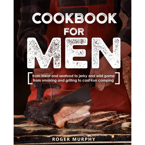 Cookbook for Men: From Meat and Seafood to Jerky and Wild Game, From Smoking and Grilling to Cast Iron Camping