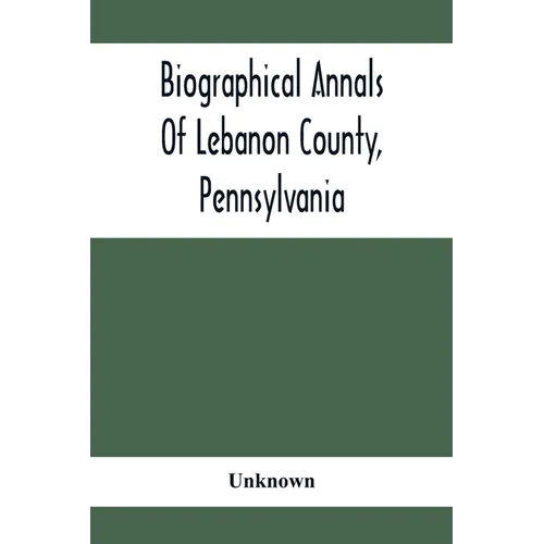 Biographical Annals Of Lebanon County, Pennsylvania: Containing Biographical Sketches Of Prominent Men And Representative Citizens And Of The Early Se