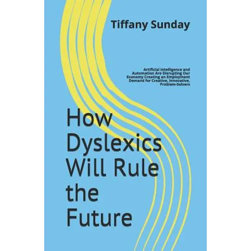 How Dyslexics Will Rule the Future: Artificial Intelligence and Automation Are Disrupting Our Economy Creating an Employment Demand for Creative, Inno