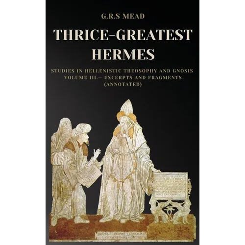 Thrice-Greatest Hermes: Studies in Hellenistic Theosophy and Gnosis Volume III.- Excerpts and Fragments (Annotated)