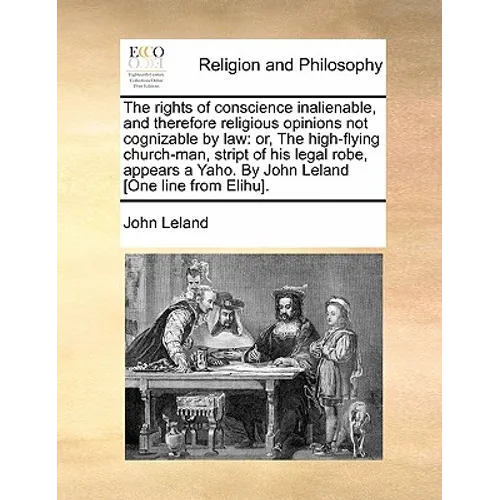 The Rights of Conscience Inalienable, and Therefore Religious Opinions Not Cognizable by Law: Or, the High-Flying Church-Man, Stript of His Legal Robe