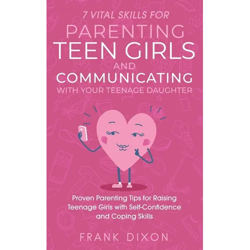 7 Vital Skills for Parenting Teen Girls and Communicating with Your Teenage Daughter: Proven Parenting Tips for Raising Teenage Girls with Self-Confid