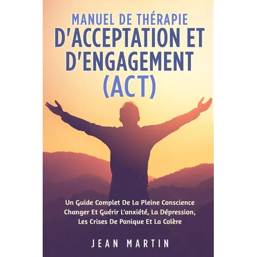 Manuel de Thérapie d'Acceptation Et d'Engagement (Act): Un Guide Complet de la Pleine Conscience Changer Et Guérir l'Anxiété, La Dépression, Les Crise