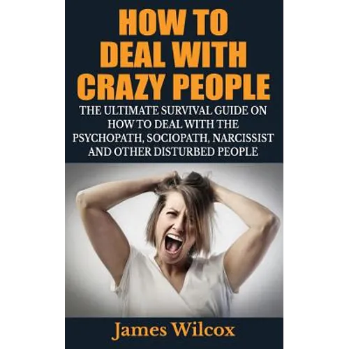 How To Deal With Crazy People: The Ultimate Survival Guide On How To Deal With The Psychopath, Sociopath, Narcissist And Other Disturbed People