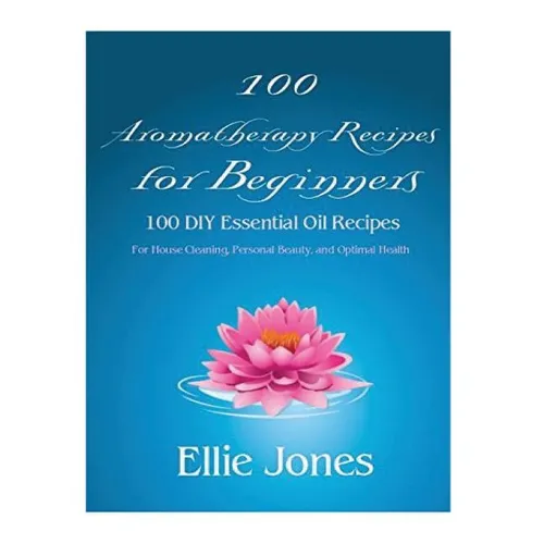 100 Aromatherapy Recipes For Beginners: 100 DIY Essential Oil Recipes for House Cleaning, Personal Beauty, and Optimal Health
