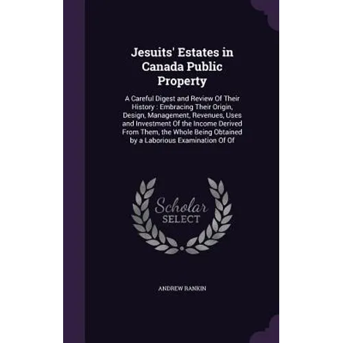 Jesuits' Estates in Canada Public Property: A Careful Digest and Review Of Their History: Embracing Their Origin, Design, Management, Revenues, Uses a