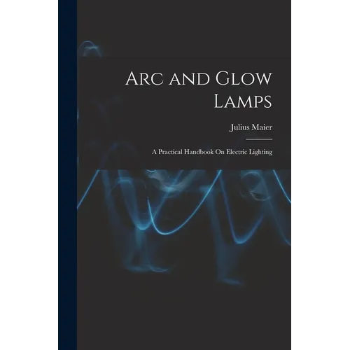 Arc and Glow Lamps: A Practical Handbook On Electric Lighting