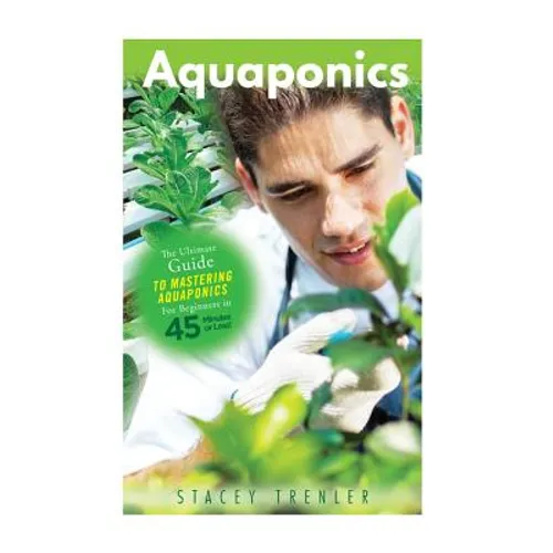 Aquaponics: The Ultimate Guide to Mastering Aquaponics for Beginners in 45 Minutes or Less!