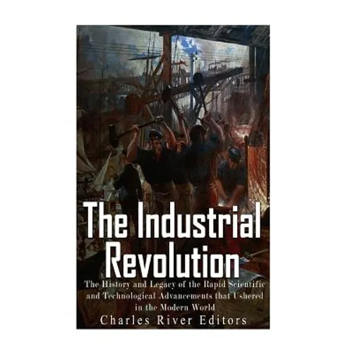 The Industrial Revolution: The History and Legacy of the Rapid Scientific and Technological Advancements that Ushered in the Modern World