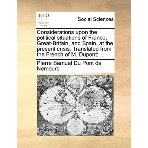 Considerations Upon the Political Situations of France, Great-Britain, and Spain, at the Present Crisis. Translated from the French of M. Dupont; ...