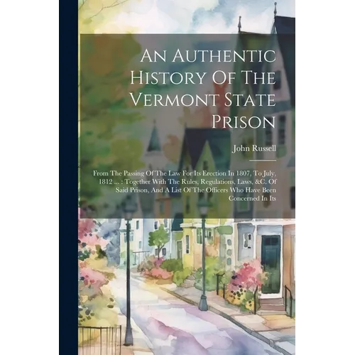 An Authentic History Of The Vermont State Prison: From The Passing Of The Law For Its Erection In 1807, To July, 1812 ...: Together With The Rules, Re