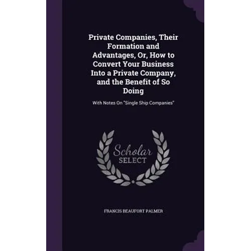 Private Companies, Their Formation and Advantages, Or, How to Convert Your Business Into a Private Company, and the Benefit of So Doing: With Notes On