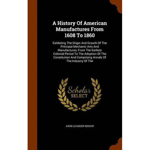 A History Of American Manufactures From 1608 To 1860: Exhibiting The Origin And Growth Of The Principal Mechanic Arts And Manufactures, From The Earli