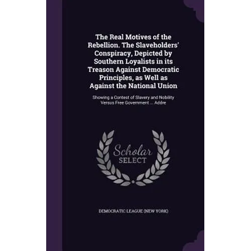 The Real Motives of the Rebellion. The Slaveholders' Conspiracy, Depicted by Southern Loyalists in its Treason Against Democratic Principles, as Well
