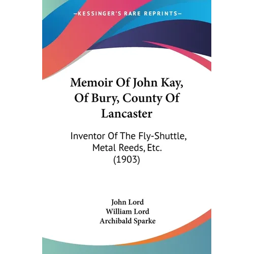 Memoir Of John Kay, Of Bury, County Of Lancaster: Inventor Of The Fly-Shuttle, Metal Reeds, Etc. (1903)