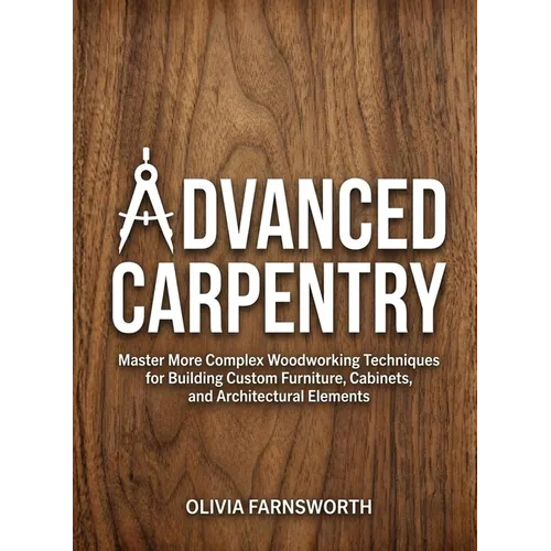 Advanced Carpentry for Beginners: Master More Complex Woodworking Techniques for Building Custom Furniture, Cabinets, and Architectural Elements