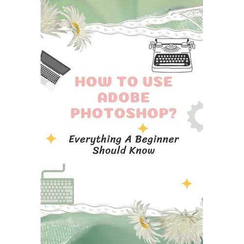 How To Use Adobe Photoshop?: Everything A Beginner Should Know: Step-By-Step Photoshop Tutorials For Beginners