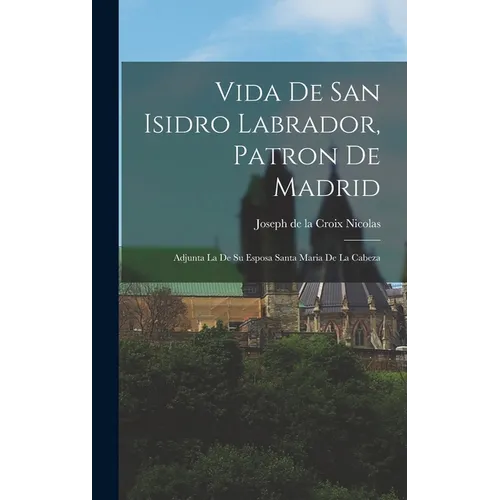 Vida De San Isidro Labrador, Patron De Madrid: Adjunta La De Su Esposa Santa Maria De La Cabeza