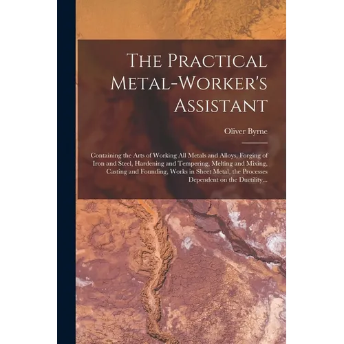 The Practical Metal-worker's Assistant: Containing the Arts of Working All Metals and Alloys, Forging of Iron and Steel, Hardening and Tempering, Melt